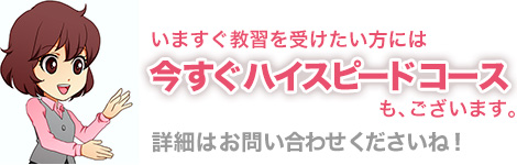 今すぐ教習を受けたいかたは「今すぐハイスピードコース」もあります。詳細はお問い合わせください