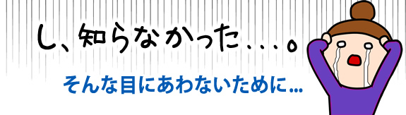 げっ、知らなかった！そんな目に合わない為に…